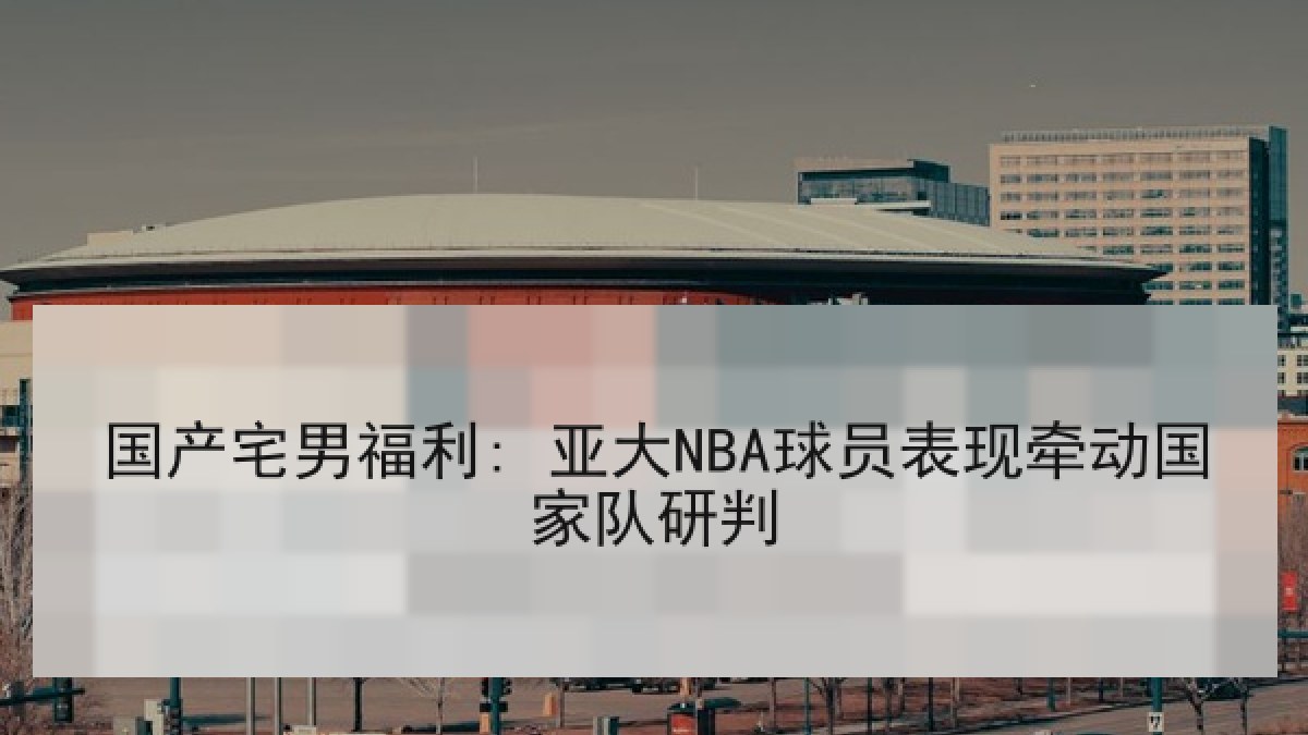 国产宅男福利: 亚大NBA球员表现牵动国家队研判