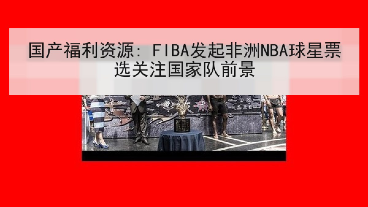 国产福利资源: FIBA发起非洲NBA球星票选关注国家队前景