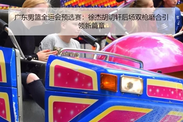 广东男篮全运会预选赛：徐杰胡明轩后场双枪磨合引领新篇章
