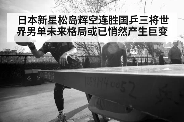 日本新星松岛辉空连胜国乒三将世界男单未来格局或已悄然产生巨变