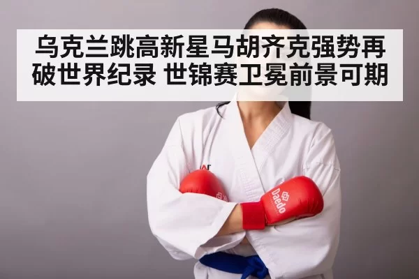 乌克兰跳高新星马胡齐克强势再破世界纪录 世锦赛卫冕前景可期