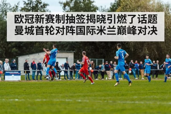 欧冠新赛制抽签揭晓引燃了话题 曼城首轮对阵国际米兰巅峰对决